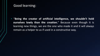 Good learning:
• “Being the creator of artificial intelligence, we shouldn’t hold
ourselves lowly than the creation.” Because even though it is
learning new things, we are the one who made it and it will always
remain as a helper to us if used in a constructive way.
 