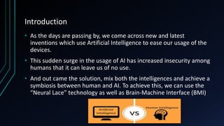 Introduction
• As the days are passing by, we come across new and latest
inventions which use Artificial Intelligence to ease our usage of the
devices.
• This sudden surge in the usage of AI has increased insecurity among
humans that it can leave us of no use.
• And out came the solution, mix both the intelligences and achieve a
symbiosis between human and AI. To achieve this, we can use the
“Neural Lace” technology as well as Brain-Machine Interface (BMI)
 