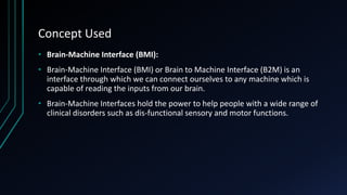 Concept Used
• Brain-Machine Interface (BMI):
• Brain-Machine Interface (BMI) or Brain to Machine Interface (B2M) is an
interface through which we can connect ourselves to any machine which is
capable of reading the inputs from our brain.
• Brain-Machine Interfaces hold the power to help people with a wide range of
clinical disorders such as dis-functional sensory and motor functions.
 
