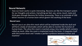 Neural Network:
• How our brain works is quite interesting. Neurons are like the transport system
for our thoughts and actions. Everything we feel, see, sense, touch, taste and
think goes through Neurons for further processing. There is an estimate of 100
billion neurons in a human brain which govern the working of the brain.
Neural Lace:
• Neural Lace is an ultra-thin mesh which will be implanted inside the skull and
will form a body of electrodes which will be able to monitor the function of
human brain. The ultra-thin mesh is inserted using a tiny needle which contains
rolled up mesh. After the mesh is implanted inside the brain, it integrates itself
with the human brain and “creates a perfect symbiosis between human and
machine”.
 