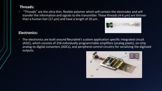 Threads:
• “Threads” are the ultra-thin, flexible polymer which will contain the electrodes and will
transfer the information and signals to the transmitter. These threads (4-6 µm) are thinner
than a human hair (17 µm) and have a length of 20 µm.
Electronics:
• The electronics are built around Neuralink’s custom application specific integrated circuit
(ASIC), which consists of 256 individually programmable amplifiers (analog pixels), on-chip
analog-to-digital converters (ADCs), and peripheral control circuitry for serializing the digitized
outputs.
 