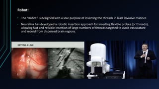 Robot:
• The “Robot” is designed with a sole purpose of inserting the threads in least invasive manner.
• Neuralink has developed a robotic insertion approach for inserting flexible probes (or threads),
allowing fast and reliable insertion of large numbers of threads targeted to avoid vasculature
and record from dispersed brain regions.
 