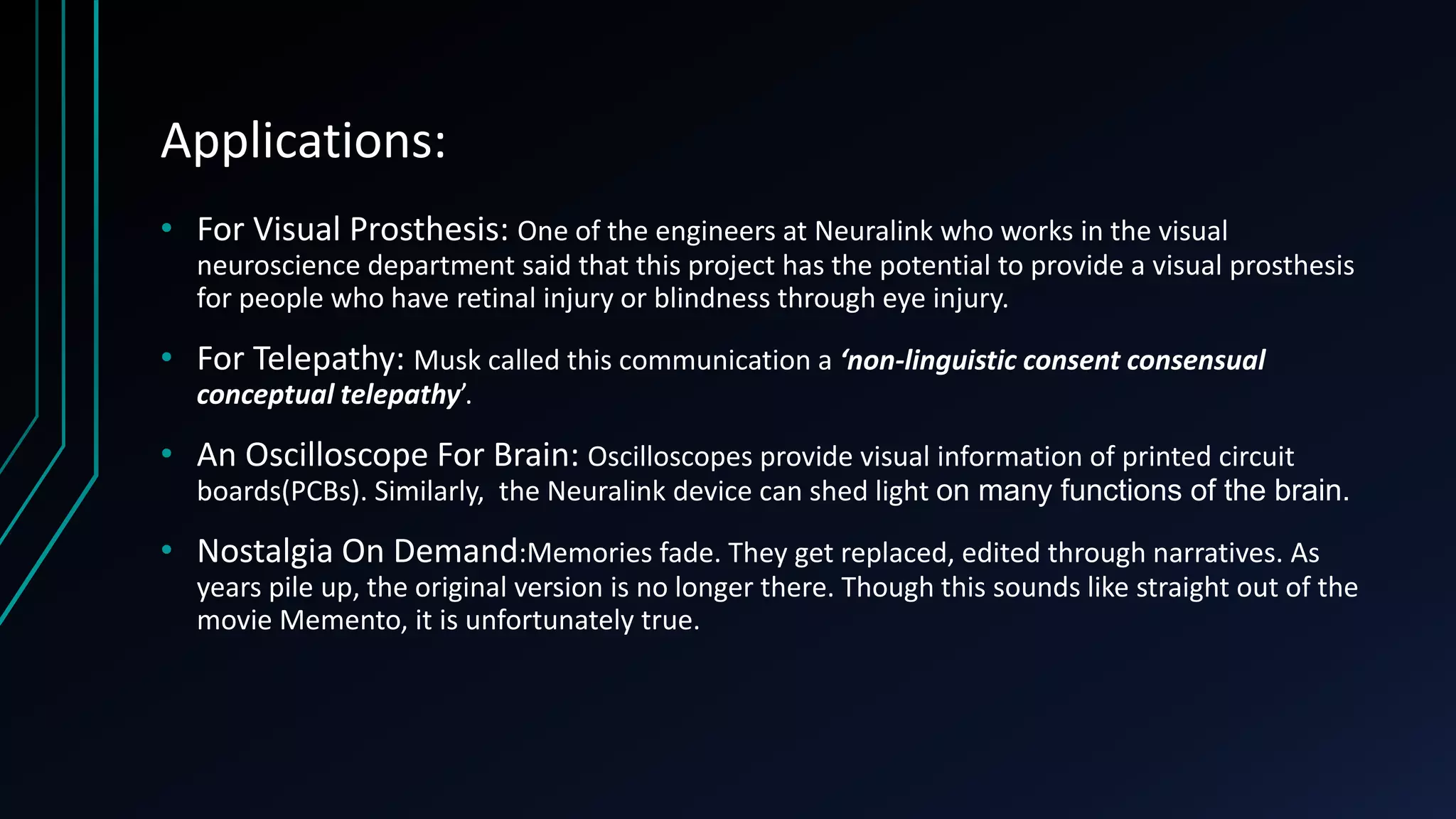 Applications:
• For Visual Prosthesis: One of the engineers at Neuralink who works in the visual
neuroscience department said that this project has the potential to provide a visual prosthesis
for people who have retinal injury or blindness through eye injury.
• For Telepathy: Musk called this communication a ‘non-linguistic consent consensual
conceptual telepathy’.
• An Oscilloscope For Brain: Oscilloscopes provide visual information of printed circuit
boards(PCBs). Similarly, the Neuralink device can shed light on many functions of the brain.
• Nostalgia On Demand:Memories fade. They get replaced, edited through narratives. As
years pile up, the original version is no longer there. Though this sounds like straight out of the
movie Memento, it is unfortunately true.
 