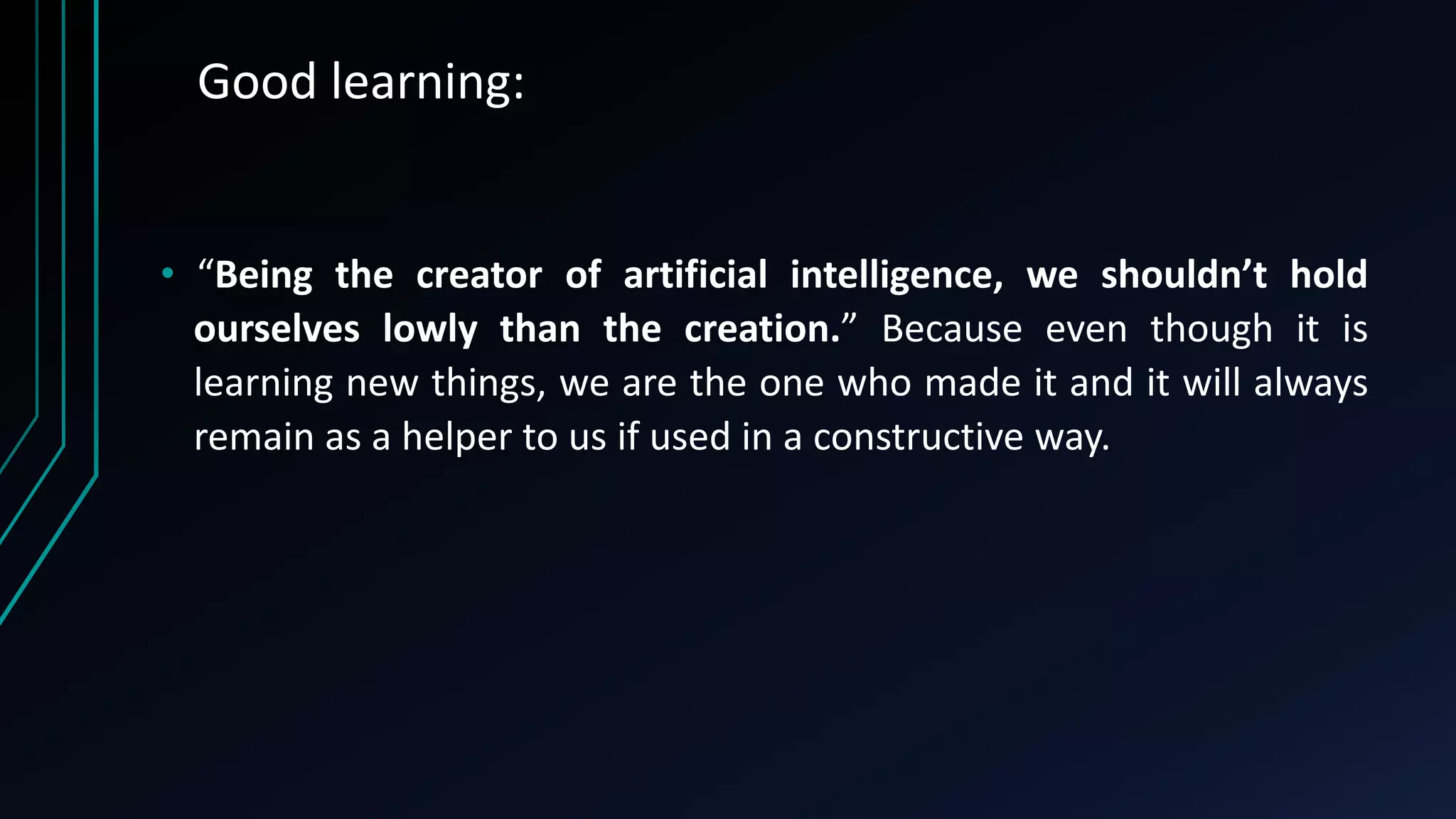 Good learning:
• “Being the creator of artificial intelligence, we shouldn’t hold
ourselves lowly than the creation.” Because even though it is
learning new things, we are the one who made it and it will always
remain as a helper to us if used in a constructive way.
 