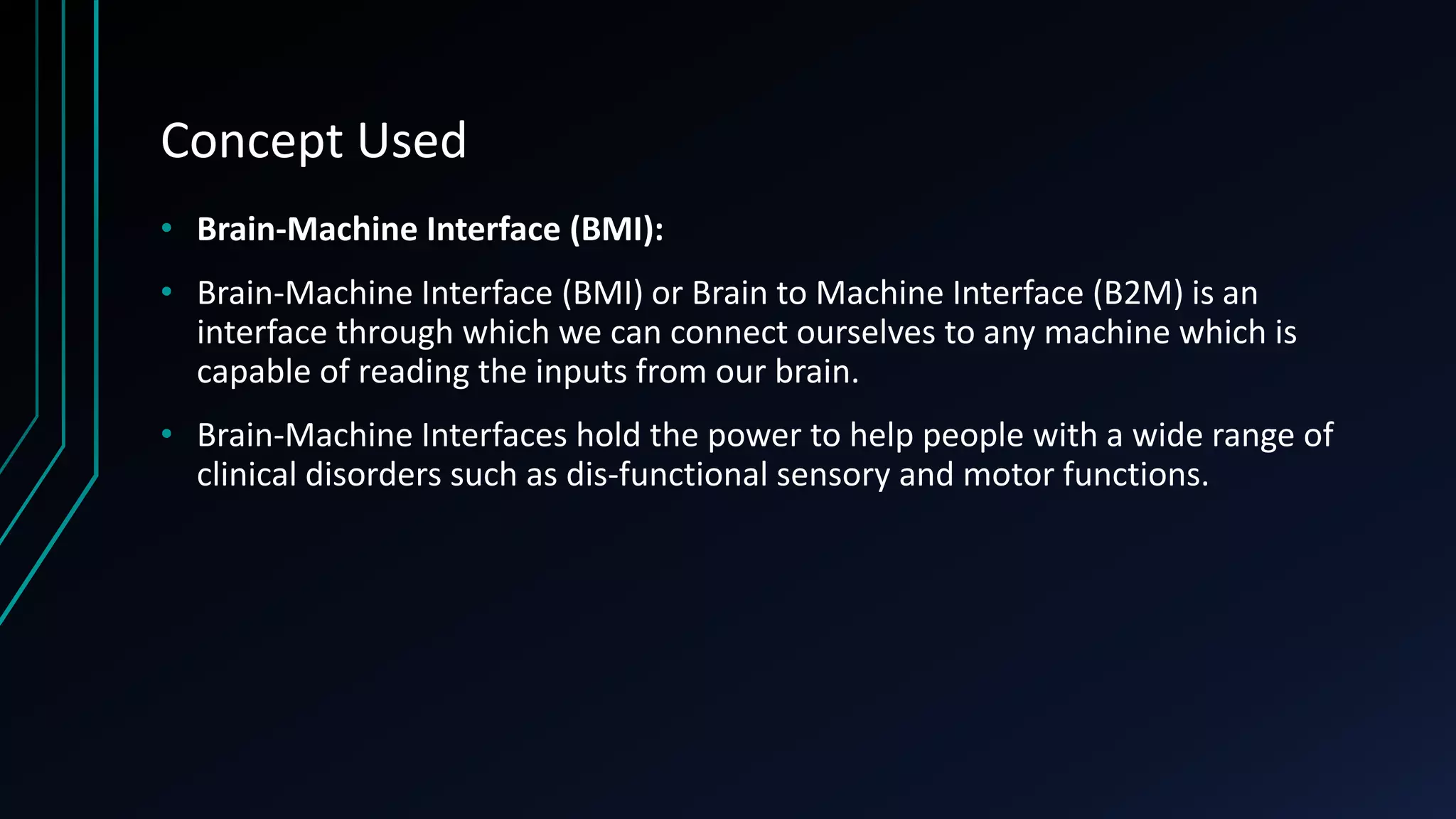 Concept Used
• Brain-Machine Interface (BMI):
• Brain-Machine Interface (BMI) or Brain to Machine Interface (B2M) is an
interface through which we can connect ourselves to any machine which is
capable of reading the inputs from our brain.
• Brain-Machine Interfaces hold the power to help people with a wide range of
clinical disorders such as dis-functional sensory and motor functions.
 