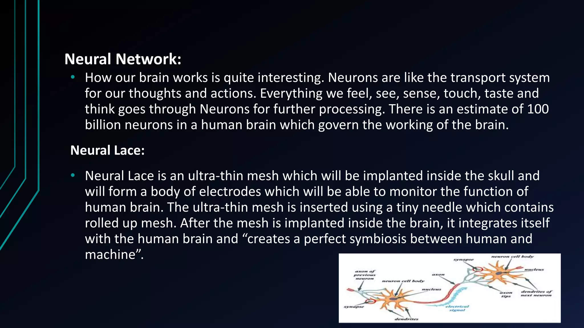 Neural Network:
• How our brain works is quite interesting. Neurons are like the transport system
for our thoughts and actions. Everything we feel, see, sense, touch, taste and
think goes through Neurons for further processing. There is an estimate of 100
billion neurons in a human brain which govern the working of the brain.
Neural Lace:
• Neural Lace is an ultra-thin mesh which will be implanted inside the skull and
will form a body of electrodes which will be able to monitor the function of
human brain. The ultra-thin mesh is inserted using a tiny needle which contains
rolled up mesh. After the mesh is implanted inside the brain, it integrates itself
with the human brain and “creates a perfect symbiosis between human and
machine”.
 