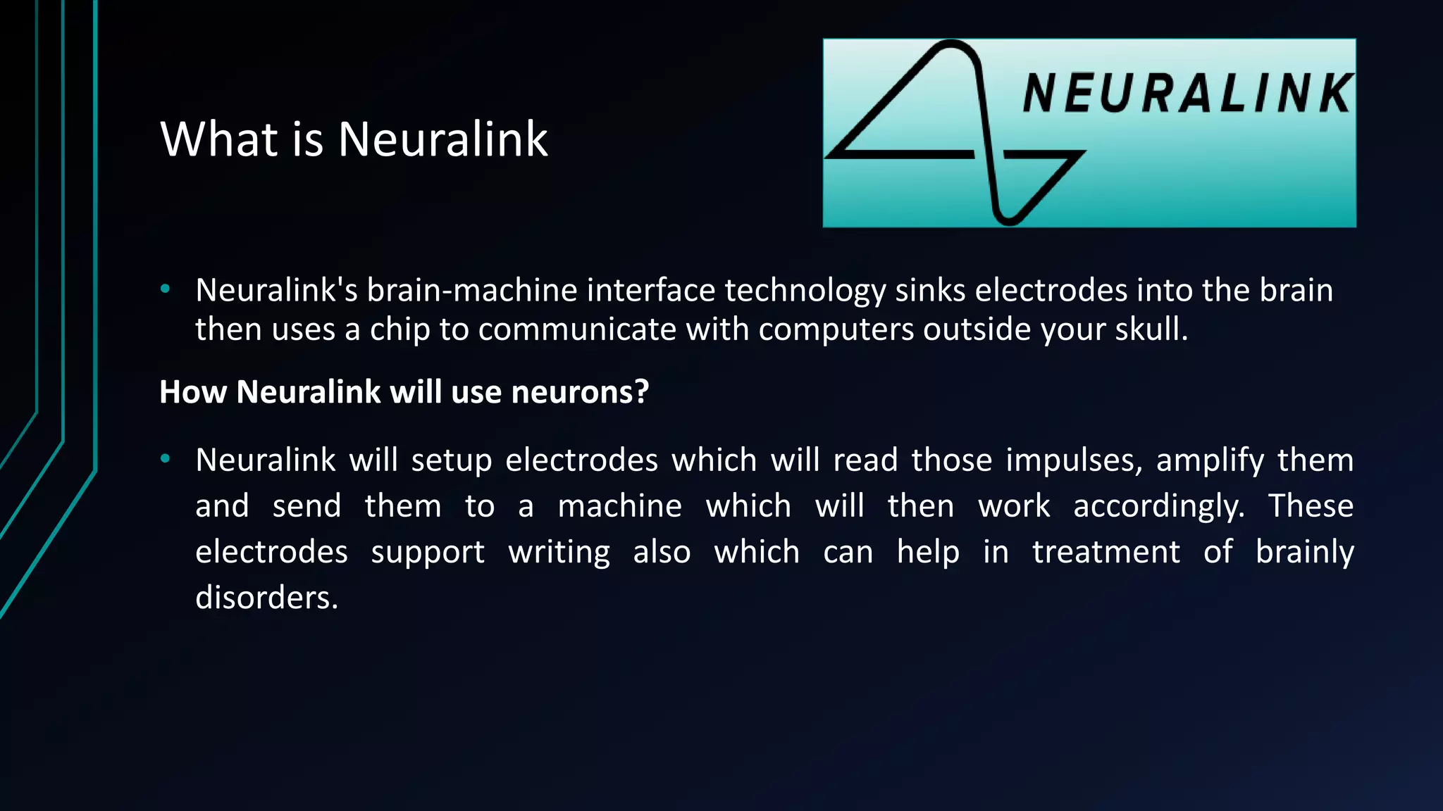 What is Neuralink
• Neuralink's brain-machine interface technology sinks electrodes into the brain
then uses a chip to communicate with computers outside your skull.
How Neuralink will use neurons?
• Neuralink will setup electrodes which will read those impulses, amplify them
and send them to a machine which will then work accordingly. These
electrodes support writing also which can help in treatment of brainly
disorders.
 