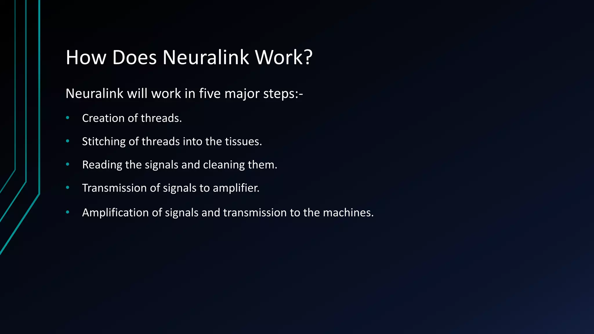 How Does Neuralink Work?
Neuralink will work in five major steps:-
• Creation of threads.
• Stitching of threads into the tissues.
• Reading the signals and cleaning them.
• Transmission of signals to amplifier.
• Amplification of signals and transmission to the machines.
 