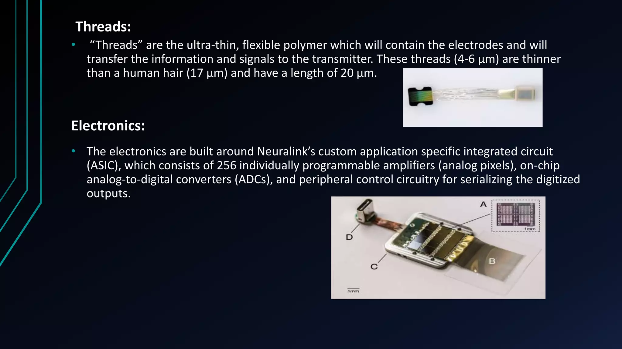 Threads:
• “Threads” are the ultra-thin, flexible polymer which will contain the electrodes and will
transfer the information and signals to the transmitter. These threads (4-6 µm) are thinner
than a human hair (17 µm) and have a length of 20 µm.
Electronics:
• The electronics are built around Neuralink’s custom application specific integrated circuit
(ASIC), which consists of 256 individually programmable amplifiers (analog pixels), on-chip
analog-to-digital converters (ADCs), and peripheral control circuitry for serializing the digitized
outputs.
 