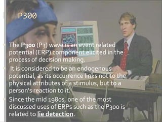 P300


 The P300 (P3) wave is an event related
  potential (ERP) component elicited in the
  process of decision making.
 It is considered to be an endogenous
  potential, as its occurrence links not to the
  physical attributes of a stimulus, but to a
  person's reaction to it.
 Since the mid 1980s, one of the most
  discussed uses of ERPs such as the P300 is
  related to lie detection.
 
