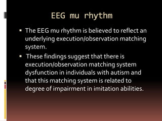 EEG mu rhythm
 The EEG mu rhythm is believed to reflect an
  underlying execution/observation matching
  system.
 These findings suggest that there is
  execution/observation matching system
  dysfunction in individuals with autism and
  that this matching system is related to
  degree of impairment in imitation abilities.
 