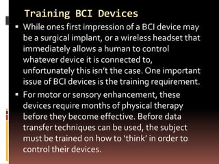 Training BCI Devices
 While ones first impression of a BCI device may
  be a surgical implant, or a wireless headset that
  immediately allows a human to control
  whatever device it is connected to,
  unfortunately this isn’t the case. One important
  issue of BCI devices is the training requirement.
 For motor or sensory enhancement, these
  devices require months of physical therapy
  before they become effective. Before data
  transfer techniques can be used, the subject
  must be trained on how to ‘think’ in order to
  control their devices.
 