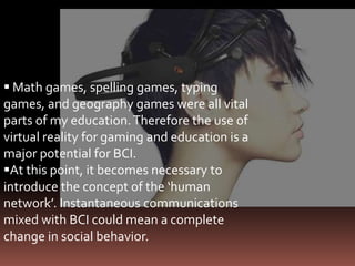  Math games, spelling games, typing
games, and geography games were all vital
parts of my education. Therefore the use of
virtual reality for gaming and education is a
major potential for BCI.
At this point, it becomes necessary to
introduce the concept of the ‘human
network’. Instantaneous communications
mixed with BCI could mean a complete
change in social behavior.
 