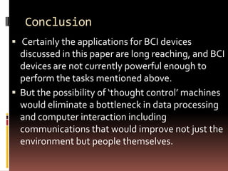 Conclusion
 Certainly the applications for BCI devices
  discussed in this paper are long reaching, and BCI
  devices are not currently powerful enough to
  perform the tasks mentioned above.
 But the possibility of ‘thought control’ machines
  would eliminate a bottleneck in data processing
  and computer interaction including
  communications that would improve not just the
  environment but people themselves.
 