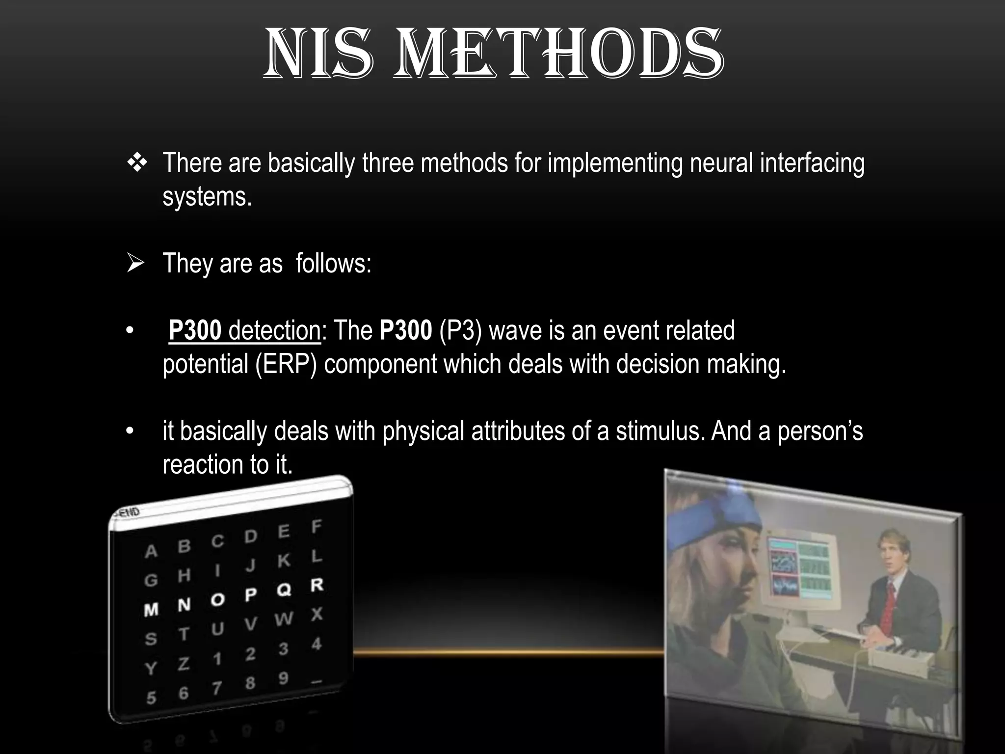 NIS METHODS
 There are basically three methods for implementing neural interfacing
systems.
 They are as follows:
• P300 detection: The P300 (P3) wave is an event related
potential (ERP) component which deals with decision making.
• it basically deals with physical attributes of a stimulus. And a person’s
reaction to it.
 