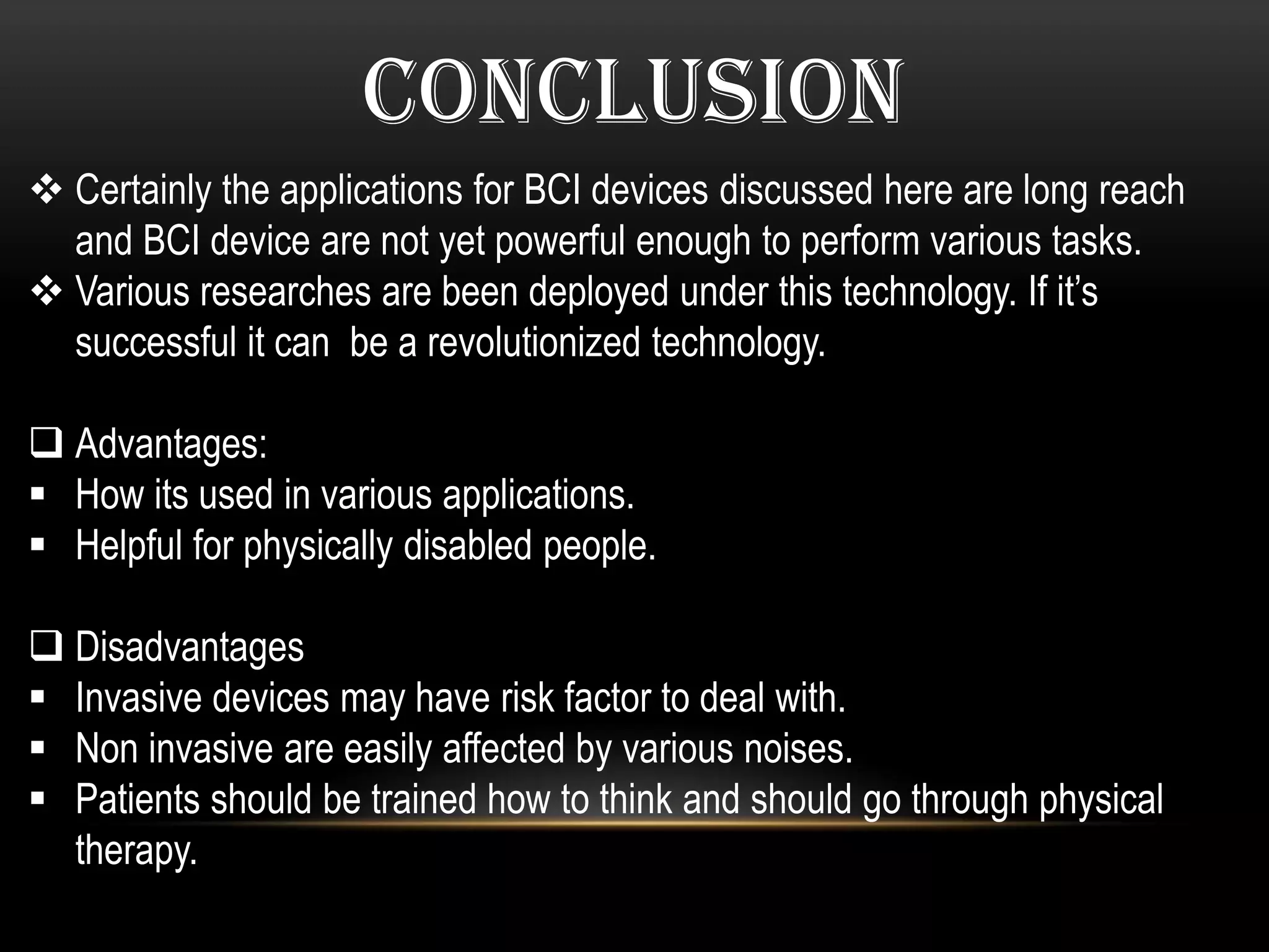 CONCLUSION
 Certainly the applications for BCI devices discussed here are long reach
and BCI device are not yet powerful enough to perform various tasks.
 Various researches are been deployed under this technology. If it’s
successful it can be a revolutionized technology.
 Advantages:
 How its used in various applications.
 Helpful for physically disabled people.
 Disadvantages
 Invasive devices may have risk factor to deal with.
 Non invasive are easily affected by various noises.
 Patients should be trained how to think and should go through physical
therapy.
 