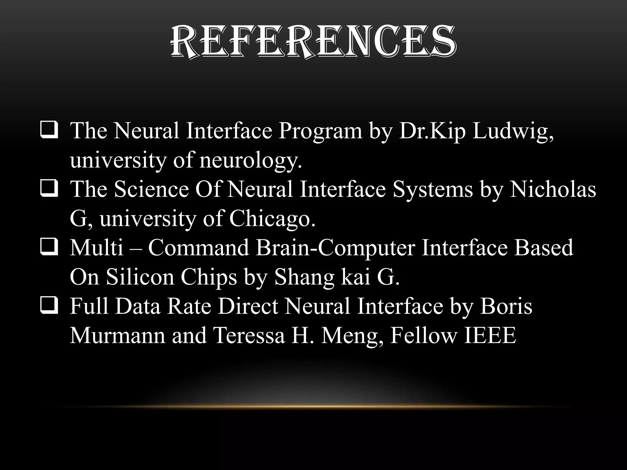 REFERENCES
 The Neural Interface Program by Dr.Kip Ludwig,
university of neurology.
 The Science Of Neural Interface Systems by Nicholas
G, university of Chicago.
 Multi – Command Brain-Computer Interface Based
On Silicon Chips by Shang kai G.
 Full Data Rate Direct Neural Interface by Boris
Murmann and Teressa H. Meng, Fellow IEEE
 