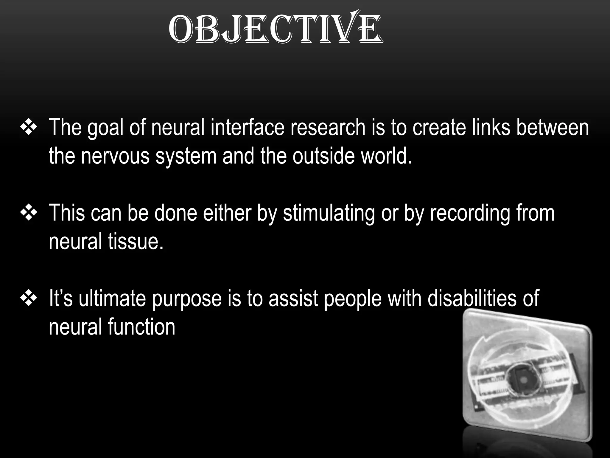 OBJECTIVE
 The goal of neural interface research is to create links between
the nervous system and the outside world.
 This can be done either by stimulating or by recording from
neural tissue.
 It’s ultimate purpose is to assist people with disabilities of
neural function
 