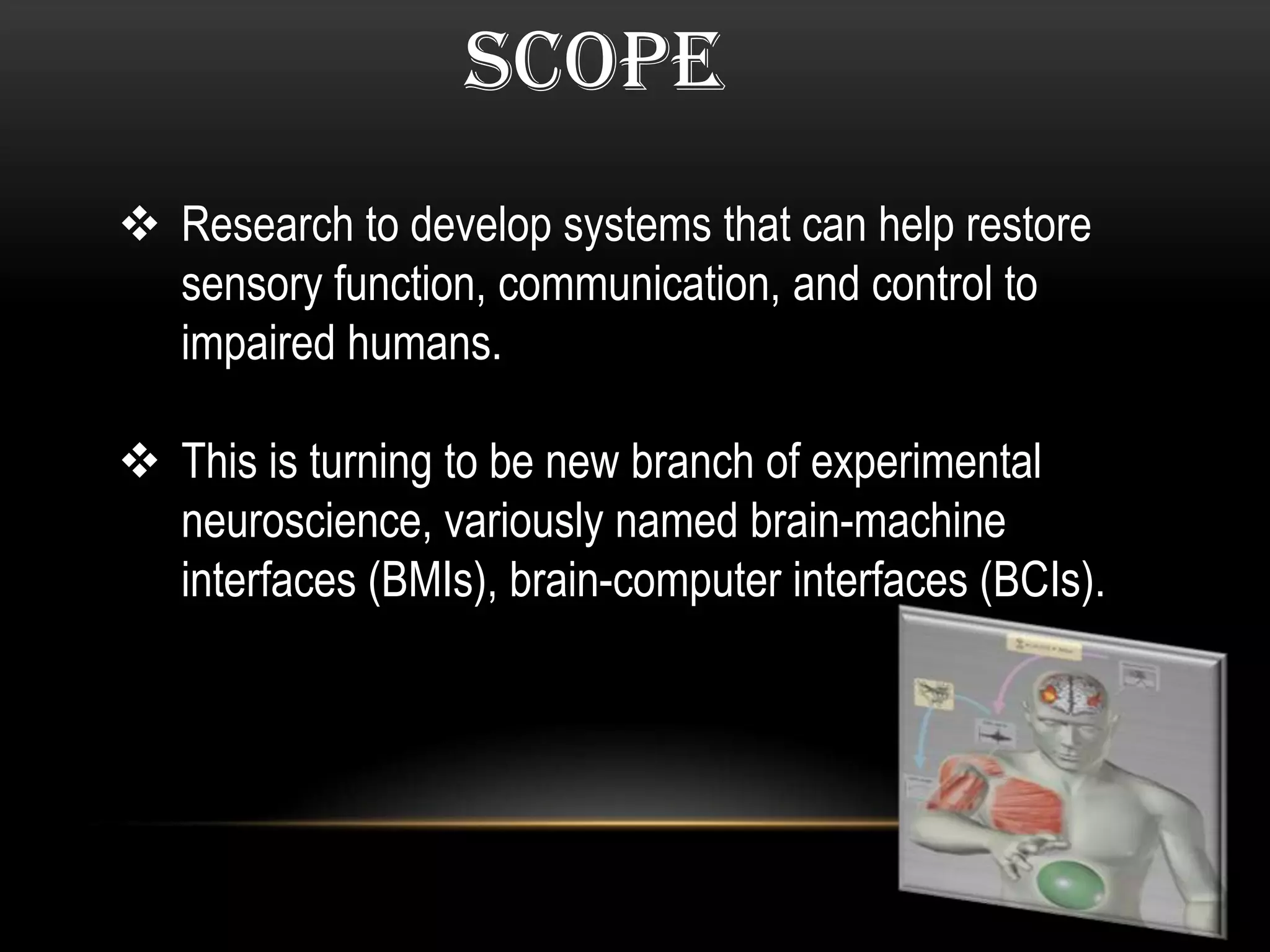 SCOPE
 Research to develop systems that can help restore
sensory function, communication, and control to
impaired humans.
 This is turning to be new branch of experimental
neuroscience, variously named brain-machine
interfaces (BMIs), brain-computer interfaces (BCIs).
 