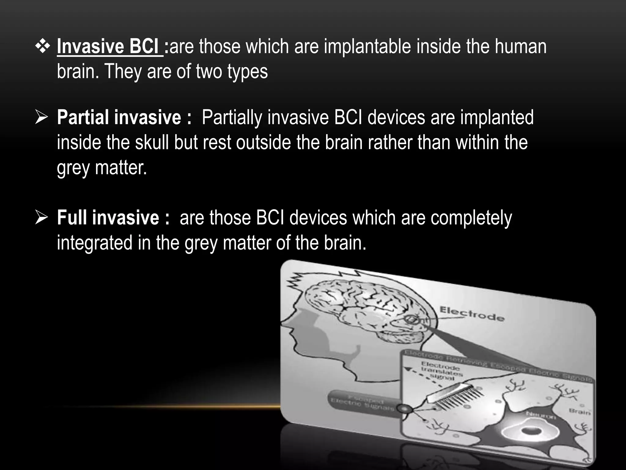  Invasive BCI :are those which are implantable inside the human
brain. They are of two types
 Partial invasive : Partially invasive BCI devices are implanted
inside the skull but rest outside the brain rather than within the
grey matter.
 Full invasive : are those BCI devices which are completely
integrated in the grey matter of the brain.
 