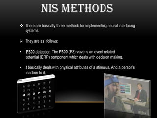 NIS METHODS
 There are basically three methods for implementing neural interfacing
systems.
 They are as follows:
• P300 detection: The P300 (P3) wave is an event related
potential (ERP) component which deals with decision making.
• it basically deals with physical attributes of a stimulus. And a person’s
reaction to it.
 