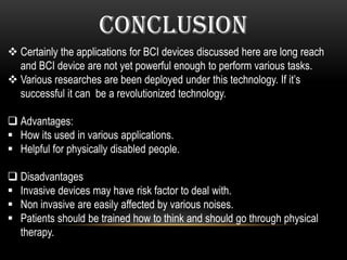 CONCLUSION
 Certainly the applications for BCI devices discussed here are long reach
and BCI device are not yet powerful enough to perform various tasks.
 Various researches are been deployed under this technology. If it’s
successful it can be a revolutionized technology.
 Advantages:
 How its used in various applications.
 Helpful for physically disabled people.
 Disadvantages
 Invasive devices may have risk factor to deal with.
 Non invasive are easily affected by various noises.
 Patients should be trained how to think and should go through physical
therapy.
 
