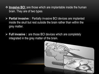  Invasive BCI :are those which are implantable inside the human
brain. They are of two types
 Partial invasive : Partially invasive BCI devices are implanted
inside the skull but rest outside the brain rather than within the
grey matter.
 Full invasive : are those BCI devices which are completely
integrated in the grey matter of the brain.
 