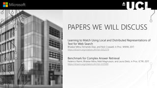 PAPERS WE WILL DISCUSS
Learning to Match Using Local and Distributed Representations of
Text for Web Search
Bhaskar Mitra, Fernando Diaz, and Nick Craswell, in Proc. WWW, 2017.
https://dl.acm.org/citation.cfm?id=3052579
Benchmark for Complex Answer Retrieval
Federico Nanni, Bhaskar Mitra, Matt Magnusson, and Laura Dietz, in Proc. ICTIR, 2017.
https://dl.acm.org/citation.cfm?id=3121099
 