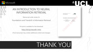 AN INTRODUCTION TO NEURAL
INFORMATION RETRIEVAL
Manuscript under review for
Foundations and Trends® in Information Retrieval
Pre-print is available for free download
http://bit.ly/neuralir-intro
(Final manuscript may contain additional content and changes)
THANK YOU
 