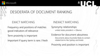 DESIDERATA OF DOCUMENT RANKING
EXACT MATCHING
Frequency and positions of matches
good indicators of relevance
Term proximity is important
Important if query term is rare / fresh
INEXACT MATCHING
Synonymy relationships
united states president ↔ Obama
Evidence for document aboutness
Documents about Australia likely to contain
related terms like Sydney and koala
Proximity and position is important
 