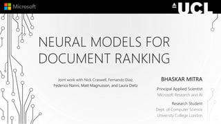 NEURAL MODELS FOR
DOCUMENT RANKING
BHASKAR MITRA
Principal Applied Scientist
Microsoft Research and AI
Research Student
Dept. of Computer Science
University College London
Joint work with Nick Craswell, Fernando Diaz,
Federico Nanni, Matt Magnusson, and Laura Dietz
 