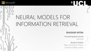 NEURAL MODELS FOR
INFORMATION RETRIEVAL
BHASKAR MITRA
Principal Applied Scientist
Microsoft
Research Student
Dept. of Computer Science
University College London
 