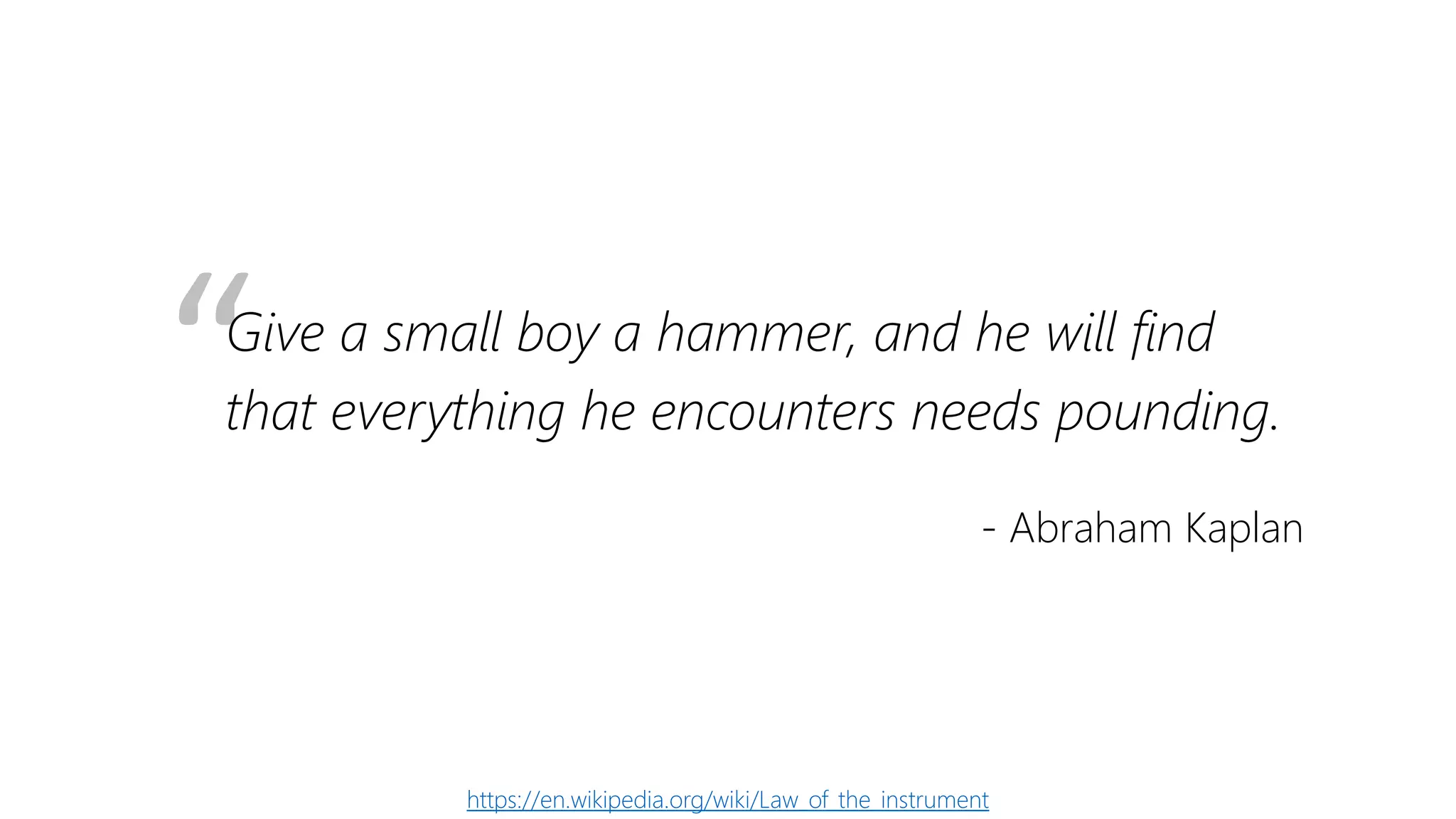 “Give a small boy a hammer, and he will find
that everything he encounters needs pounding.
- Abraham Kaplan
https://en.wikipedia.org/wiki/Law_of_the_instrument
 