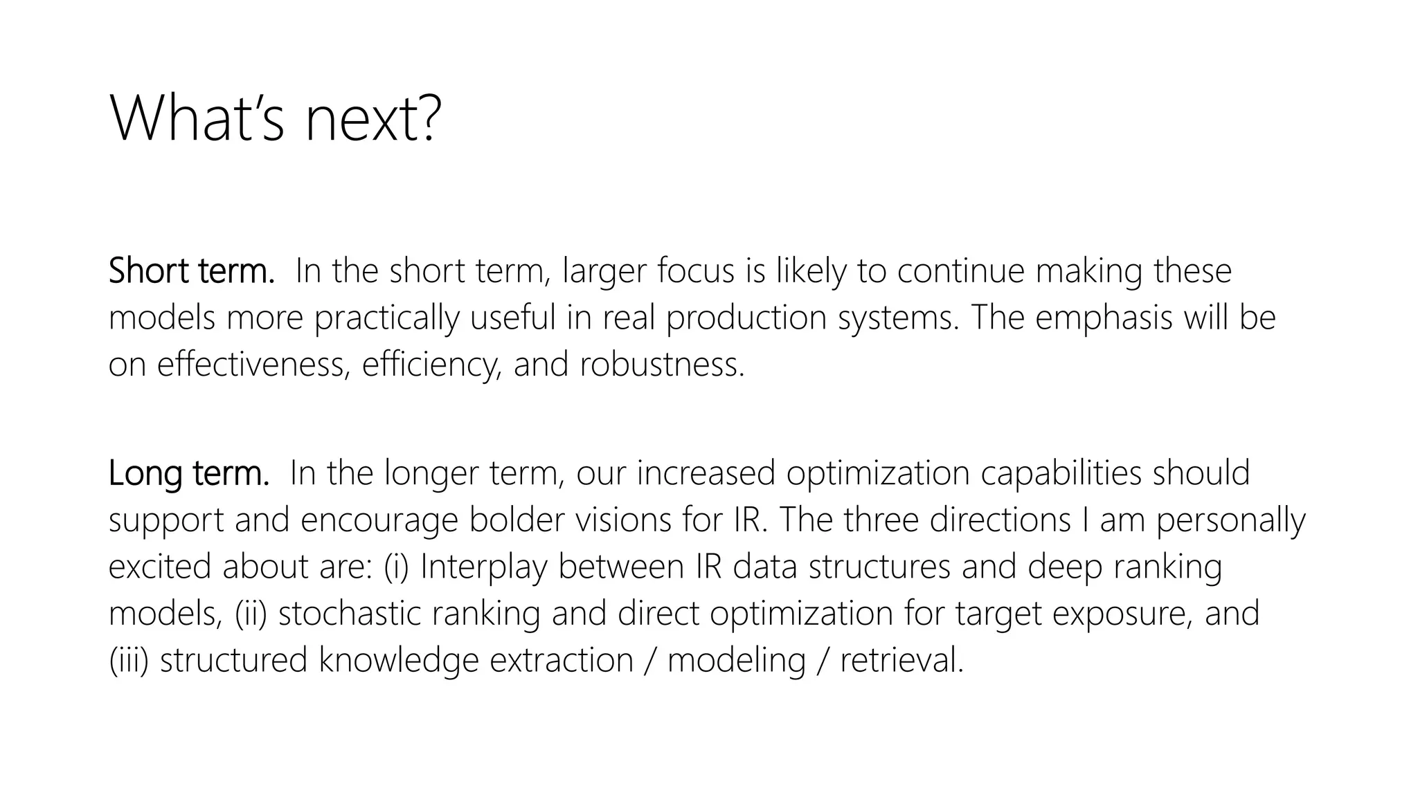 What’s next?
Short term. In the short term, larger focus is likely to continue making these
models more practically useful in real production systems. The emphasis will be
on effectiveness, efficiency, and robustness.
Long term. In the longer term, our increased optimization capabilities should
support and encourage bolder visions for IR. The three directions I am personally
excited about are: (i) Interplay between IR data structures and deep ranking
models, (ii) stochastic ranking and direct optimization for target exposure, and
(iii) structured knowledge extraction / modeling / retrieval.
 