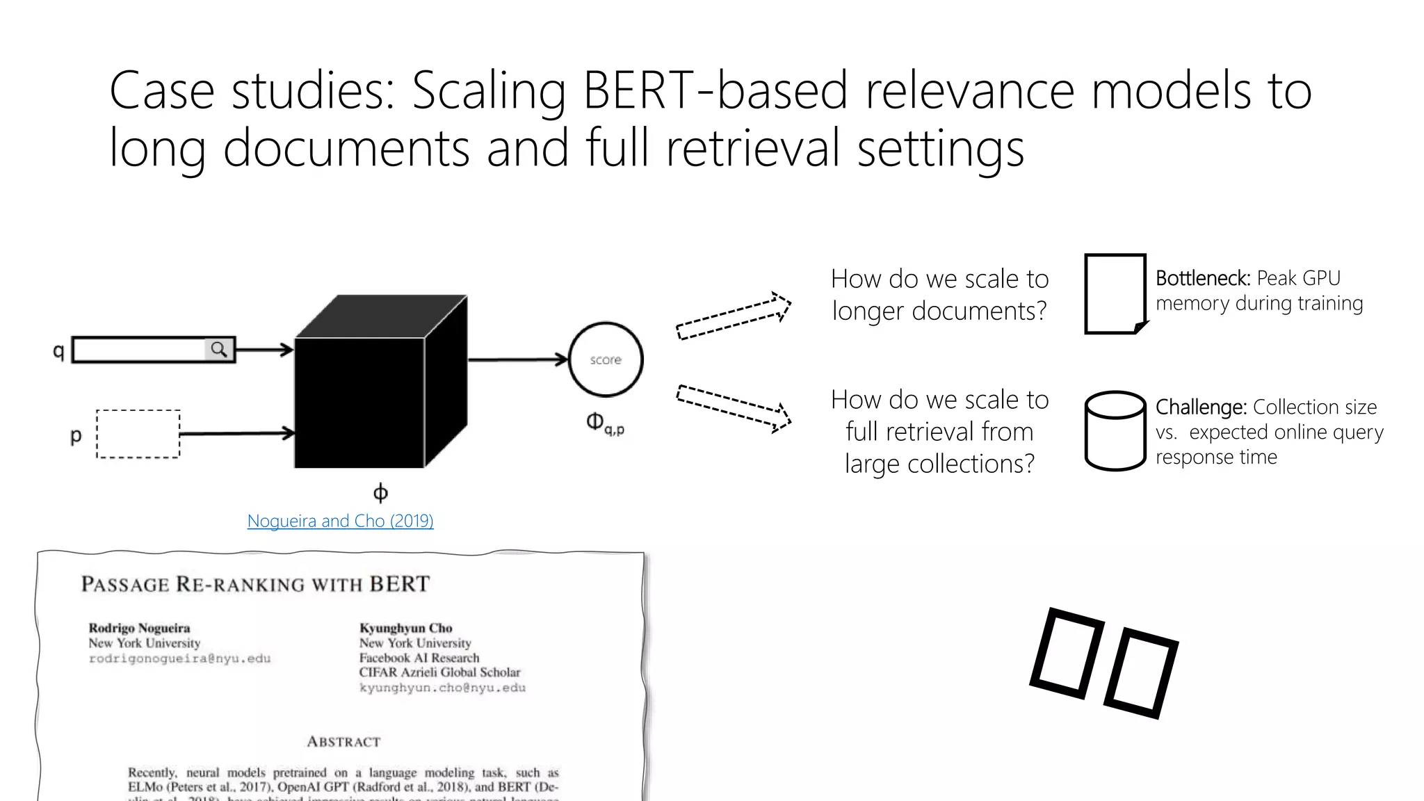 Case studies: Scaling BERT-based relevance models to
long documents and full retrieval settings
Nogueira and Cho (2019)
How do we scale to
longer documents?
How do we scale to
full retrieval from
large collections?
Bottleneck: Peak GPU
memory during training
Challenge: Collection size
vs. expected online query
response time
 