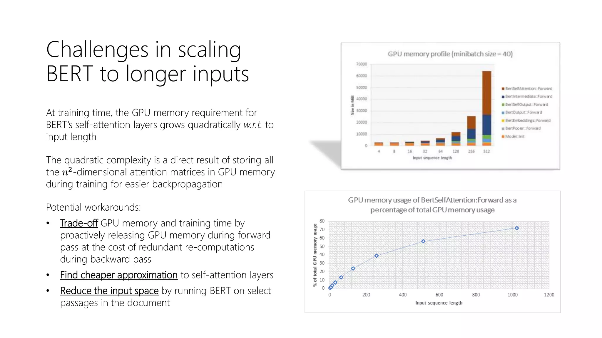 Challenges in scaling
BERT to longer inputs
At training time, the GPU memory requirement for
BERT’s self-attention layers grows quadratically w.r.t. to
input length
The quadratic complexity is a direct result of storing all
the 𝑛2
-dimensional attention matrices in GPU memory
during training for easier backpropagation
Potential workarounds:
• Trade-off GPU memory and training time by
proactively releasing GPU memory during forward
pass at the cost of redundant re-computations
during backward pass
• Find cheaper approximation to self-attention layers
• Reduce the input space by running BERT on select
passages in the document
 
