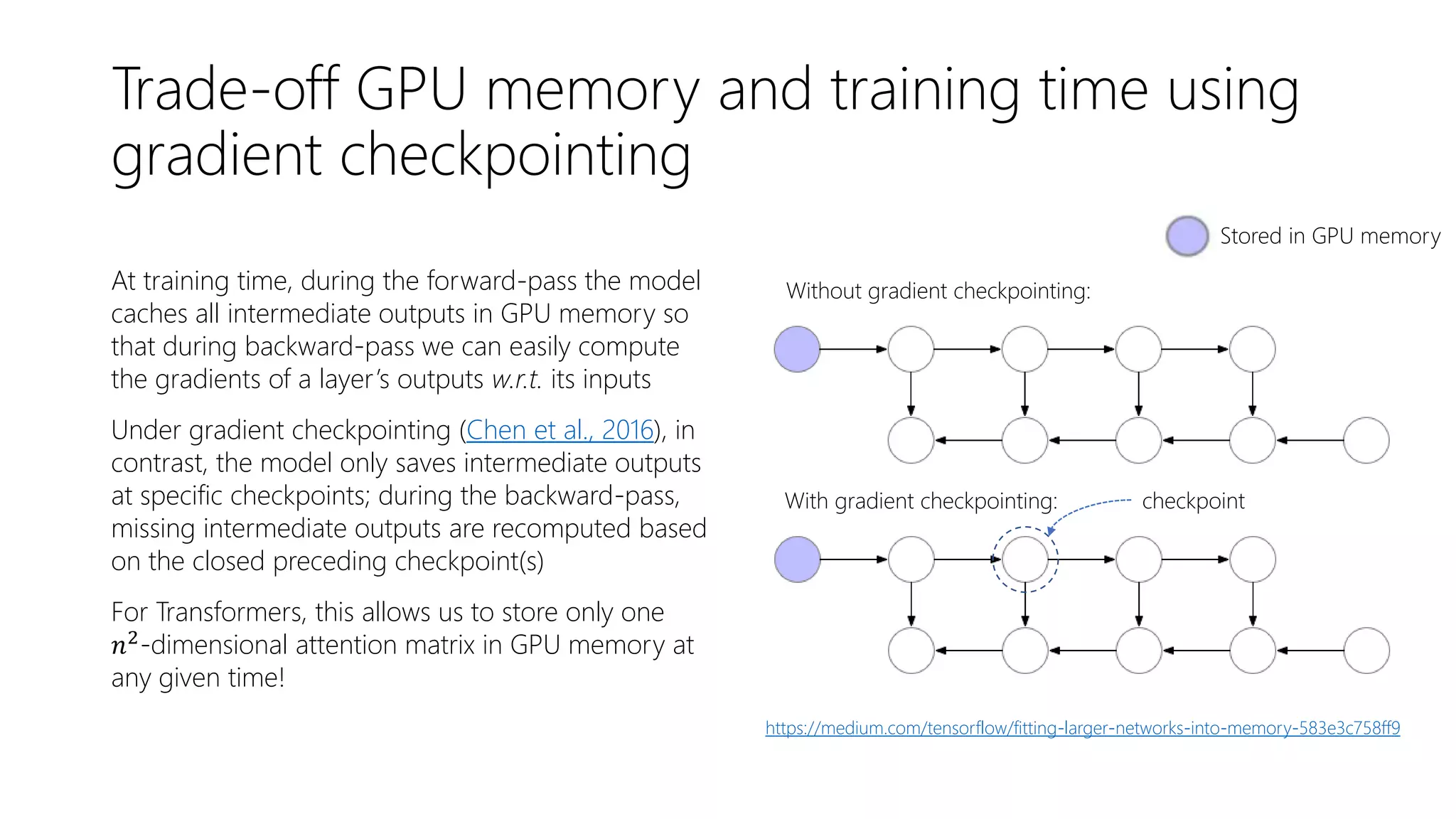 Trade-off GPU memory and training time using
gradient checkpointing
At training time, during the forward-pass the model
caches all intermediate outputs in GPU memory so
that during backward-pass we can easily compute
the gradients of a layer’s outputs w.r.t. its inputs
Under gradient checkpointing (Chen et al., 2016), in
contrast, the model only saves intermediate outputs
at specific checkpoints; during the backward-pass,
missing intermediate outputs are recomputed based
on the closed preceding checkpoint(s)
For Transformers, this allows us to store only one
𝑛2
-dimensional attention matrix in GPU memory at
any given time!
Without gradient checkpointing:
With gradient checkpointing: checkpoint
Stored in GPU memory
https://medium.com/tensorflow/fitting-larger-networks-into-memory-583e3c758ff9
 