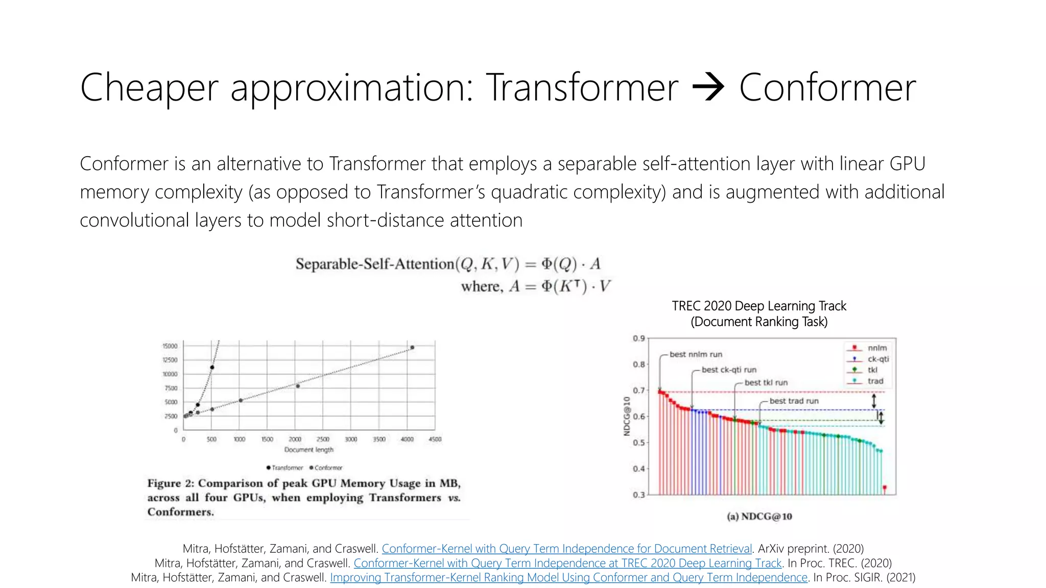 Cheaper approximation: Transformer  Conformer
Conformer is an alternative to Transformer that employs a separable self-attention layer with linear GPU
memory complexity (as opposed to Transformer’s quadratic complexity) and is augmented with additional
convolutional layers to model short-distance attention
Mitra, Hofstätter, Zamani, and Craswell. Conformer-Kernel with Query Term Independence for Document Retrieval. ArXiv preprint. (2020)
Mitra, Hofstätter, Zamani, and Craswell. Conformer-Kernel with Query Term Independence at TREC 2020 Deep Learning Track. In Proc. TREC. (2020)
Mitra, Hofstätter, Zamani, and Craswell. Improving Transformer-Kernel Ranking Model Using Conformer and Query Term Independence. In Proc. SIGIR. (2021)
TREC 2020 Deep Learning Track
(Document Ranking Task)
 