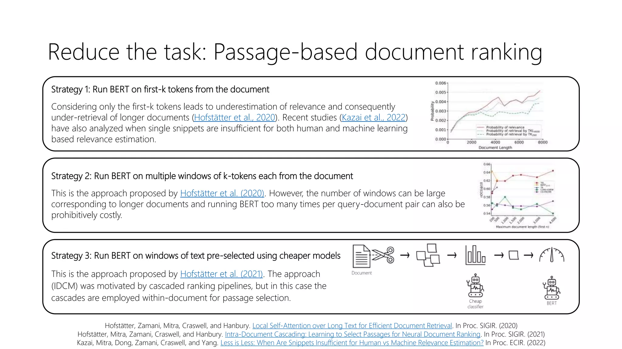 Reduce the task: Passage-based document ranking
Hofstätter, Zamani, Mitra, Craswell, and Hanbury. Local Self-Attention over Long Text for Efficient Document Retrieval. In Proc. SIGIR. (2020)
Hofstätter, Mitra, Zamani, Craswell, and Hanbury. Intra-Document Cascading: Learning to Select Passages for Neural Document Ranking. In Proc. SIGIR. (2021)
Kazai, Mitra, Dong, Zamani, Craswell, and Yang. Less is Less: When Are Snippets Insufficient for Human vs Machine Relevance Estimation? In Proc. ECIR. (2022)
Strategy 1: Run BERT on first-k tokens from the document
Considering only the first-k tokens leads to underestimation of relevance and consequently
under-retrieval of longer documents (Hofstätter et al., 2020). Recent studies (Kazai et al., 2022)
have also analyzed when single snippets are insufficient for both human and machine learning
based relevance estimation.
Strategy 2: Run BERT on multiple windows of k-tokens each from the document
This is the approach proposed by Hofstätter et al. (2020). However, the number of windows can be large
corresponding to longer documents and running BERT too many times per query-document pair can also be
prohibitively costly.
Strategy 3: Run BERT on windows of text pre-selected using cheaper models
This is the approach proposed by Hofstätter et al. (2021). The approach
(IDCM) was motivated by cascaded ranking pipelines, but in this case the
cascades are employed within-document for passage selection.
 
