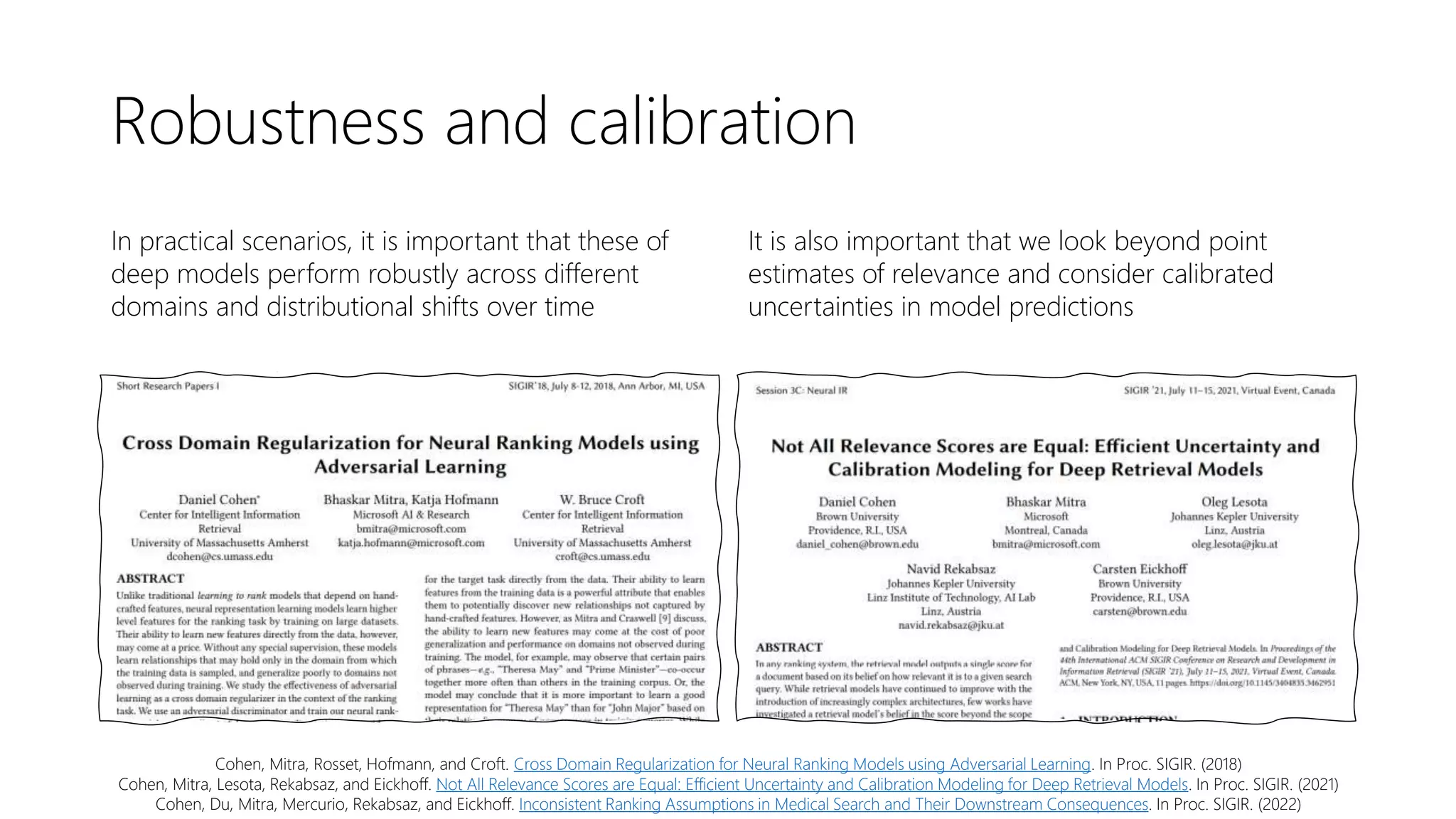 Robustness and calibration
In practical scenarios, it is important that these of
deep models perform robustly across different
domains and distributional shifts over time
It is also important that we look beyond point
estimates of relevance and consider calibrated
uncertainties in model predictions
Cohen, Mitra, Rosset, Hofmann, and Croft. Cross Domain Regularization for Neural Ranking Models using Adversarial Learning. In Proc. SIGIR. (2018)
Cohen, Mitra, Lesota, Rekabsaz, and Eickhoff. Not All Relevance Scores are Equal: Efficient Uncertainty and Calibration Modeling for Deep Retrieval Models. In Proc. SIGIR. (2021)
Cohen, Du, Mitra, Mercurio, Rekabsaz, and Eickhoff. Inconsistent Ranking Assumptions in Medical Search and Their Downstream Consequences. In Proc. SIGIR. (2022)
 