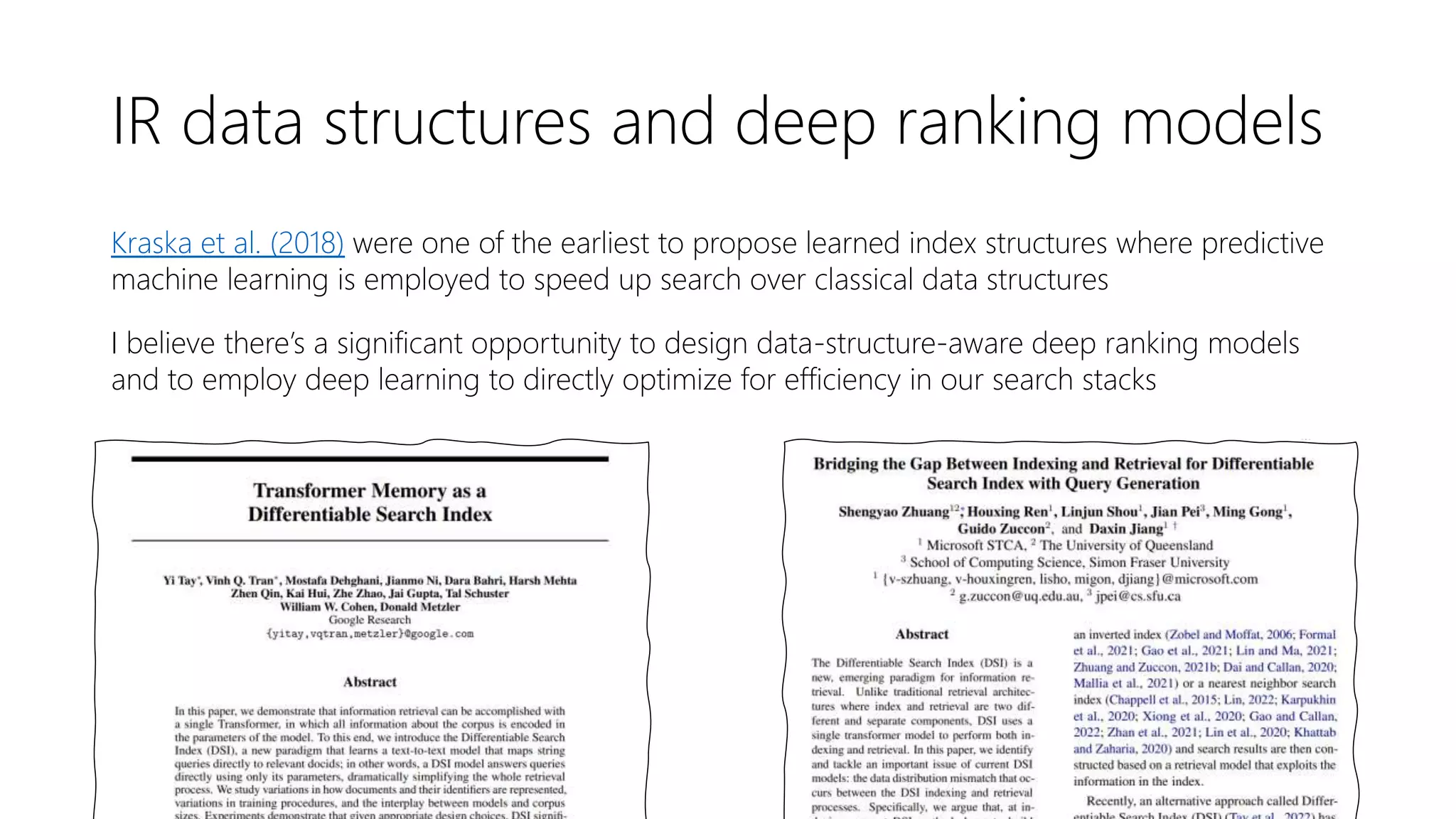 IR data structures and deep ranking models
Kraska et al. (2018) were one of the earliest to propose learned index structures where predictive
machine learning is employed to speed up search over classical data structures
I believe there’s a significant opportunity to design data-structure-aware deep ranking models
and to employ deep learning to directly optimize for efficiency in our search stacks
 