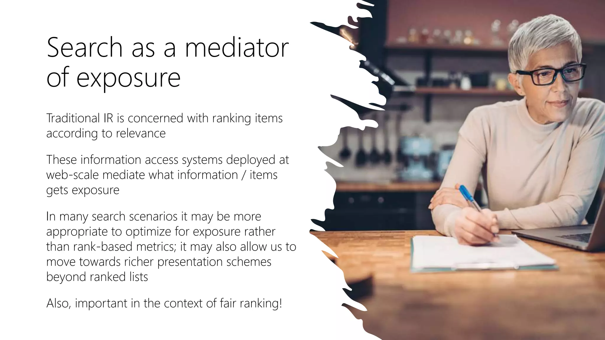 Search as a mediator
of exposure
Traditional IR is concerned with ranking items
according to relevance
These information access systems deployed at
web-scale mediate what information / items
gets exposure
In many search scenarios it may be more
appropriate to optimize for exposure rather
than rank-based metrics; it may also allow us to
move towards richer presentation schemes
beyond ranked lists
Also, important in the context of fair ranking!
 