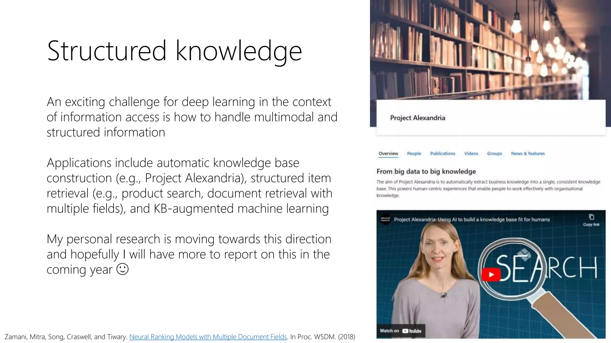 Structured knowledge
An exciting challenge for deep learning in the context
of information access is how to handle multimodal and
structured information
Applications include automatic knowledge base
construction (e.g., Project Alexandria), structured item
retrieval (e.g., product search, document retrieval with
multiple fields), and KB-augmented machine learning
My personal research is moving towards this direction
and hopefully I will have more to report on this in the
coming year 🙂
Zamani, Mitra, Song, Craswell, and Tiwary. Neural Ranking Models with Multiple Document Fields. In Proc. WSDM. (2018)
 