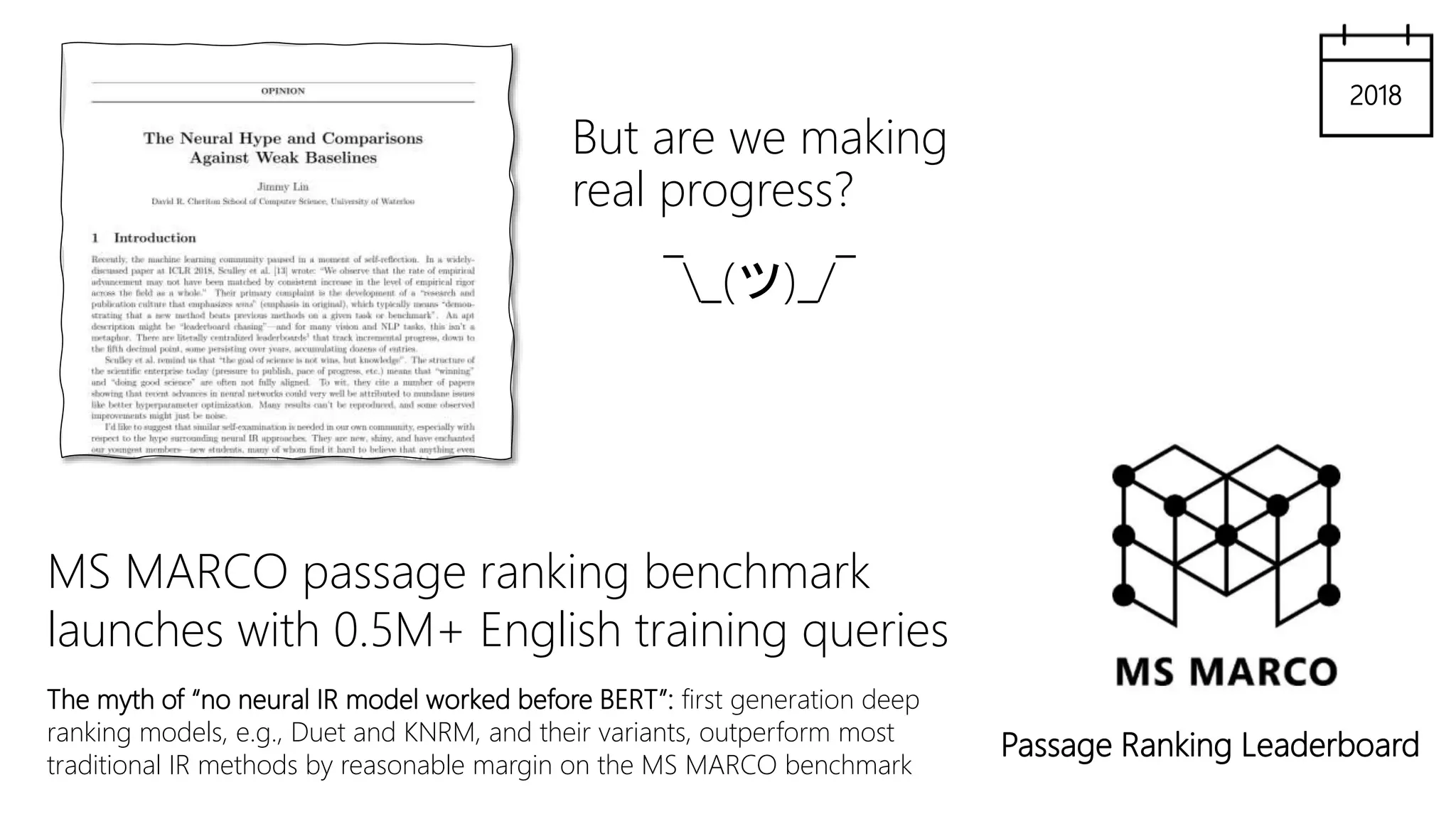 But are we making
real progress?
¯_(ツ)_/¯
Passage Ranking Leaderboard
MS MARCO passage ranking benchmark
launches with 0.5M+ English training queries
The myth of “no neural IR model worked before BERT”: first generation deep
ranking models, e.g., Duet and KNRM, and their variants, outperform most
traditional IR methods by reasonable margin on the MS MARCO benchmark
2018
 