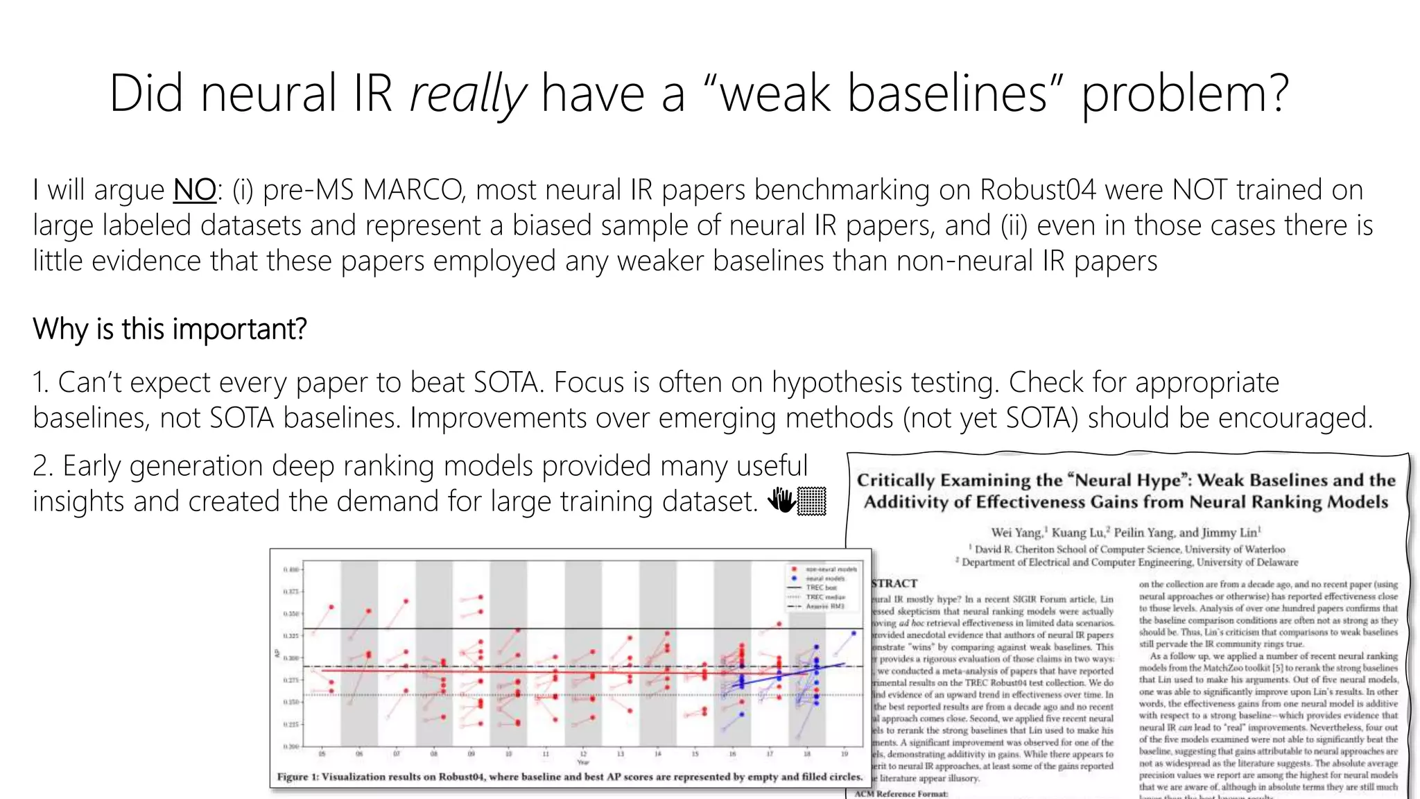 Did neural IR really have a “weak baselines” problem?
I will argue NO: (i) pre-MS MARCO, most neural IR papers benchmarking on Robust04 were NOT trained on
large labeled datasets and represent a biased sample of neural IR papers, and (ii) even in those cases there is
little evidence that these papers employed any weaker baselines than non-neural IR papers
Why is this important?
1. Can’t expect every paper to beat SOTA. Focus is often on hypothesis testing. Check for appropriate
baselines, not SOTA baselines. Improvements over emerging methods (not yet SOTA) should be encouraged.
2. Early generation deep ranking models provided many useful
insights and created the demand for large training dataset. 👏🏽
 