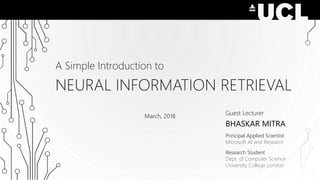 A Simple Introduction to
NEURAL INFORMATION RETRIEVAL
Guest Lecturer
BHASKAR MITRA
Principal Applied Scientist
Microsoft AI and Research
Research Student
Dept. of Computer Science
University College London
March, 2018
 