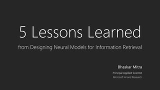 5 Lessons Learned
from Designing Neural Models for Information Retrieval
Bhaskar Mitra
Principal Applied Scientist
Microsoft AI and Research
 