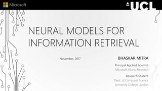 NEURAL MODELS FOR
INFORMATION RETRIEVAL
BHASKAR MITRA
Principal Applied Scientist
Microsoft AI and Research
Research Student
Dept. of Computer Science
University College London
November, 2017
 