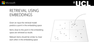 RETRIEVAL USING
EMBEDDINGS
Given an input the retrieval model
predicts a point in the embedding space
Items close to this point in the embedding
space are retrieved as results
Relevant items should be similar to /near
each other in the embedding space
 