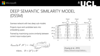 DEEP SEMANTIC SIMILARITY MODEL
(DSSM)
Siamese network with two deep sub-models
Projects input and candidate texts into
embedding space
Trained by maximizing cosine similarity between
correct input-output pairs
(Huang et al., 2013)
https://dl.acm.org/citation...
 